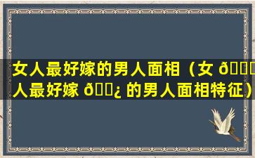 女人最好嫁的男人面相（女 🐒 人最好嫁 🌿 的男人面相特征）